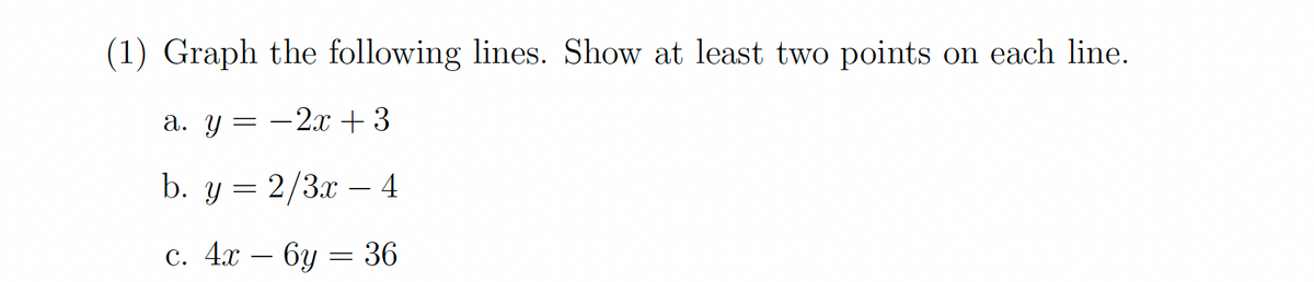 (1) Graph the following lines. Show at least two points on each line.
a. y -2x + 3
=
b. y = 2/3x - 4
c. 4x6y= 36