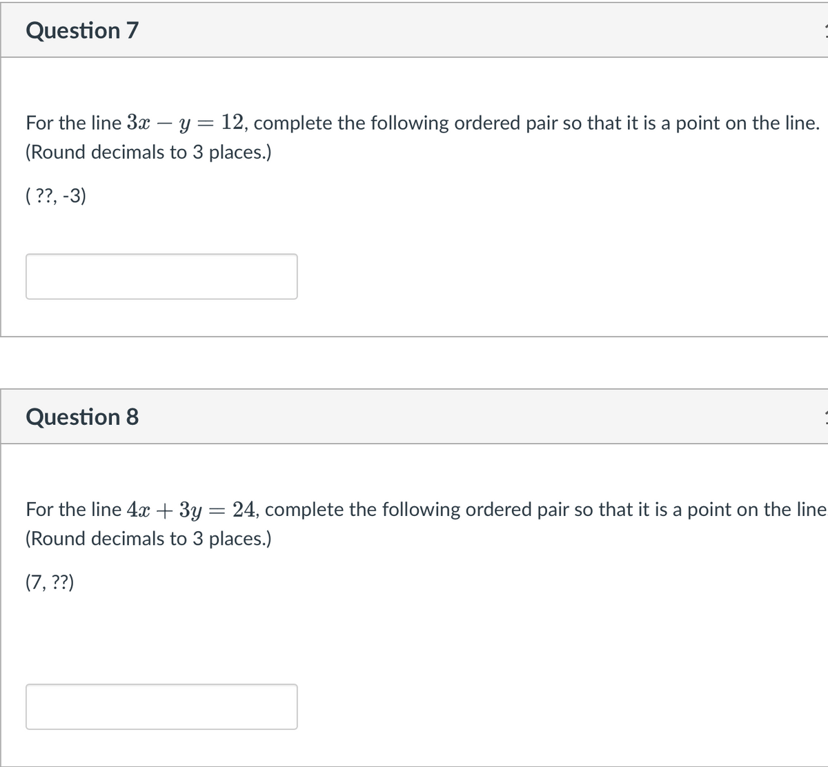 Question 7
For the line 3x - y = 12, complete the following ordered pair so that it is a point on the line.
(Round decimals to 3 places.)
(??, -3)
Question 8
For the line 4x + 3y = 24, complete the following ordered pair so that it is a point on the line
(Round decimals to 3 places.)
(7, ??)