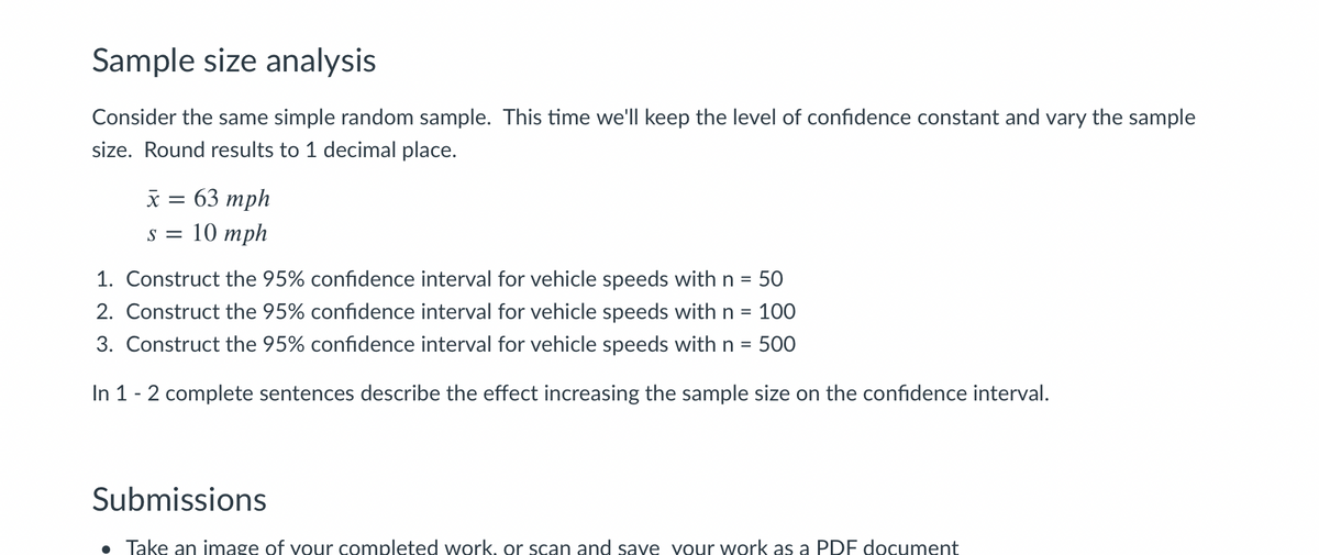 Sample Size Analysis

Consider the same simple random sample. This time we'll keep the level of confidence constant and vary the sample size. Round results to 1 decimal place.

\[
\bar{x} = 63 \, mph
\]
\[
s = 10 \, mph
\]

1. Construct the 95% confidence interval for vehicle speeds with n = 50.
2. Construct the 95% confidence interval for vehicle speeds with n = 100.
3. Construct the 95% confidence interval for vehicle speeds with n = 500.

In 1-2 complete sentences, describe the effect of increasing the sample size on the confidence interval.

Submissions

- Take an image of your completed work, or scan and save your work as a PDF document.