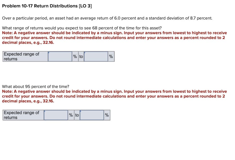 Problem 10-17 Return Distributions [LO 3]
Over a particular period, an asset had an average return of 6.0 percent and a standard deviation of 8.7 percent.
What range of returns would you expect to see 68 percent of the time for this asset?
Note: A negative answer should be indicated by a minus sign. Input your answers from lowest to highest to receive
credit for your answers. Do not round intermediate calculations and enter your answers as a percent rounded to 2
decimal places, e.g., 32.16.
Expected range of
returns
% to
Expected range of
returns
What about 95 percent of the time?
Note: A negative answer should be indicated by a minus sign. Input your answers from lowest to highest to receive
credit for your answers. Do not round intermediate calculations and enter your answers as a percent rounded to 2
decimal places, e.g., 32.16.
% to
%
%