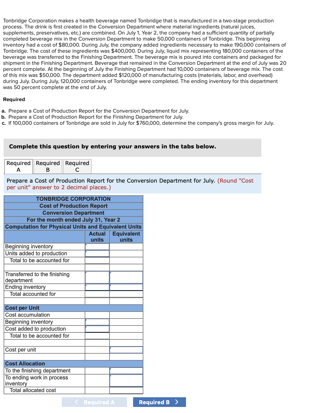 Tonbridge Corporation makes a health beverage named Tonbridge that is manufactured in a two-stage production
process. The drink is first created in the Conversion Department where material ingredients (natural juices,
supplements, preservatives, etc.) are combined. On July 1, Year 2, the company had a sufficient quantity of partially
completed beverage mix in the Conversion Department to make 50,000 containers of Tonbridge. This beginning
inventory had a cost of $80,000. During July, the company added ingredients necessary to make 190,000 containers of
Tonbridge. The cost of these ingredients was $400,000. During July, liquid mix representing 180,000 containers of the
beverage was transferred to the Finishing Department. The beverage mix is poured into containers and packaged for
shipment in the Finishing Department. Beverage that remained in the Conversion Department at the end of July was 20
percent complete. At the beginning of July the Finishing Department had 10,000 containers of beverage mix. The cost
of this mix was $50,000. The department added $120,000 of manufacturing costs (materials, labor, and overhead)
during July. During July, 120,000 containers of Tonbridge were completed. The ending inventory for this department
was 50 percent complete at the end of July.
Required
a. Prepare a Cost of Production Report for the Conversion Department for July.
b. Prepare a Cost of Production Report for the Finishing Department for July.
c. If 100,000 containers of Tonbridge are sold in July for $760,000, determine the company's gross margin for July.
Complete this question by entering your answers in the tabs below.
Required Required Required
A
B
с
Prepare a Cost of Production Report for the Conversion Department for July. (Round "Cost
per unit" answer to 2 decimal places.)
TONBRIDGE CORPORATION
Cost of Production Report
Conversion Department
For the month ended July 31, Year 2
Computation for Physical Units and Equivalent Units
Beginning inventory
Units added to production
Total to be accounted for
Transferred to the finishing
department
Ending inventory
Total accounted for
Cost per Unit
Cost accumulation
Beginning inventory
Cost added to production
Total to be accounted for
Cost per unit
Cost Allocation
To the finishing department
To ending work in process
inventory
Total allocated cost
Actual Equivalent
units
units
< Required A
Required B >