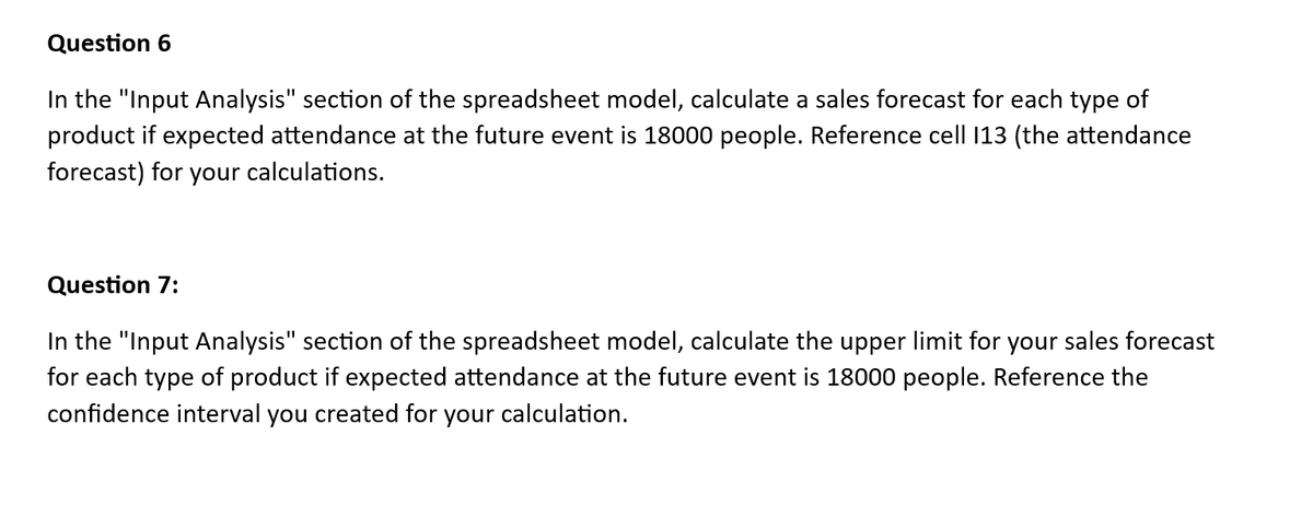 Question 6
In the "Input Analysis" section of the spreadsheet model, calculate a sales forecast for each type of
product if expected attendance at the future event is 18000 people. Reference cell 113 (the attendance
forecast) for your calculations.
Question 7:
In the "Input Analysis" section of the spreadsheet model, calculate the upper limit for your sales forecast
for each type of product if expected attendance at the future event is 18000 people. Reference the
confidence interval you created for your calculation.