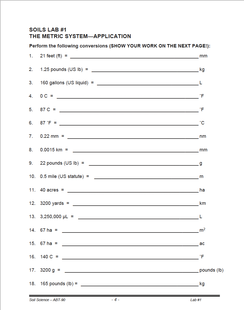 SOILS LAB #1
THE METRIC SYSTEM-APPLICATION
Perform the following conversions (SHOW YOUR WORK ON THE NEXT PAGE!):
21 feet (ft) =
1.
2.
3.
4.
5.
6.
7.
8.
9.
1.25 pounds (US lb) =
160 gallons (US liquid) =
OC =
87 C =
87 °F =
0.22 mm =
0.0015 km =
22 pounds (US lb) =
10. 0.5 mile (US statute) =
11. 40 acres =
12. 3200 yards =
13. 3,250,000 μL =
14. 67 ha =
15. 67 ha =
16. 140 C =
17. 3200 g =
18. 165 pounds (lb) =
Soil Science - ABT-90
-4-
mm
kg
L
°F
°F
°C
nm
mm
.g
m
ha
km
L
m²
ac
°F
pounds (lb)
kg
Lab #1