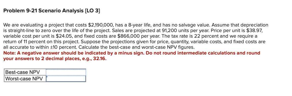 **Problem 9-21 Scenario Analysis [LO 3]**

We are evaluating a project that costs $2,190,000, has an 8-year life, and has no salvage value. Assume that depreciation is straight-line to zero over the life of the project. Sales are projected at 91,200 units per year. Price per unit is $38.97, variable cost per unit is $24.05, and fixed costs are $866,000 per year. The tax rate is 22 percent and we require a return of 11 percent on this project. Suppose the projections given for price, quantity, variable costs, and fixed costs are all accurate to within ±10 percent. Calculate the best-case and worst-case NPV figures.
Note: A negative answer should be indicated by a minus sign. Do not round intermediate calculations and round your answers to 2 decimal places, e.g., 32.16.

| Best-case NPV | [                     ]        |
|--------------|------------------------|
| Worst-case NPV | [                     ]        |