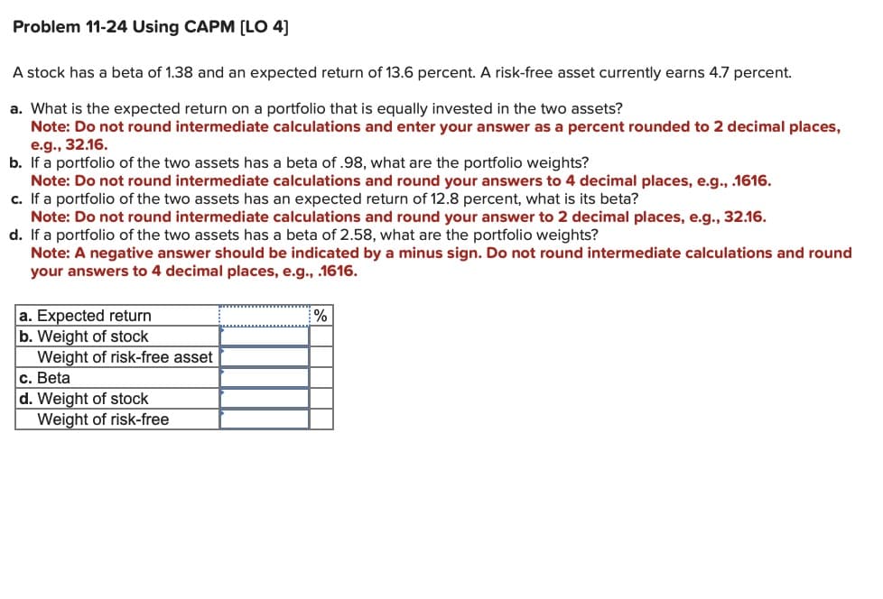 Problem 11-24 Using CAPM [LO 4]
A stock has a beta of 1.38 and an expected return of 13.6 percent. A risk-free asset currently earns 4.7 percent.
a. What is the expected return on a portfolio that is equally invested in the two assets?
Note: Do not round intermediate calculations and enter your answer as a percent rounded to 2 decimal places,
e.g., 32.16.
b.
If a portfolio of the two assets has a beta of .98, what are the portfolio weights?
Note: Do not round intermediate calculations and round your answers to 4 decimal places, e.g., .1616.
c. If a portfolio of the two assets has an expected return of 12.8 percent, what is its beta?
Note: Do not round intermediate calculations and round your answer to 2 decimal places, e.g., 32.16.
d. If a portfolio of the two assets has a beta of 2.58, what are the portfolio weights?
Note: A negative answer should be indicated by a minus sign. Do not round intermediate calculations and round
your answers to 4 decimal places, e.g., .1616.
a. Expected return
b. Weight of stock
Weight of risk-free asset
c. Beta
d. Weight of stock
Weight of risk-free
%