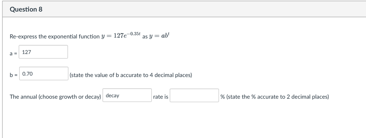 Question 8
Re-express the exponential function y = 127e-0.35t
a =
127
b = 0.70
as y = abt
(state the value of b accurate to 4 decimal places)
The annual (choose growth or decay) decay
rate is
% (state the % accurate to 2 decimal places)