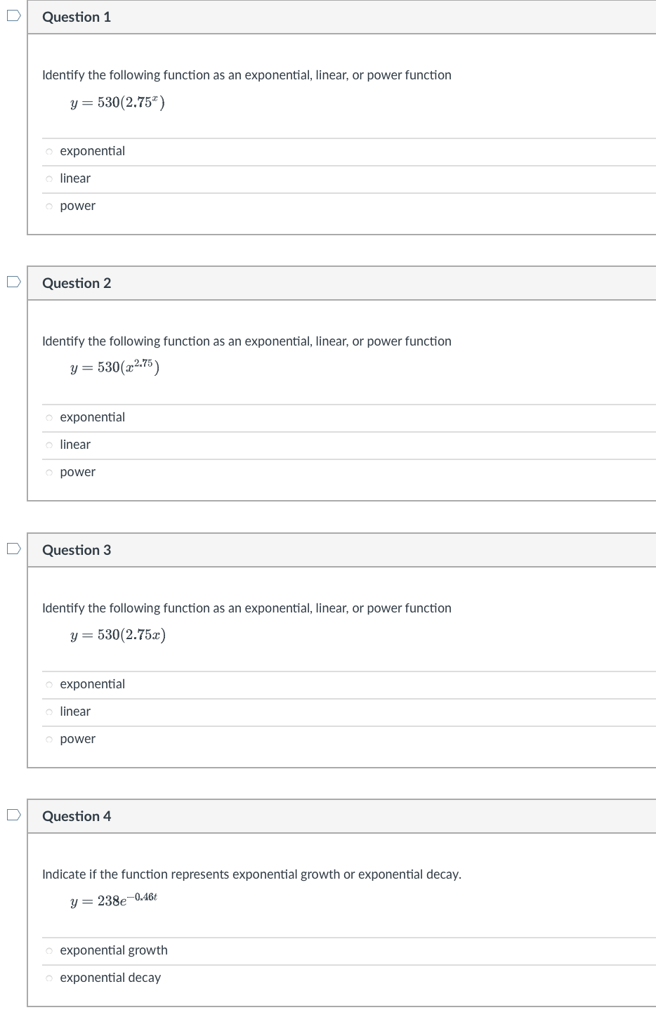 Question 1
Identify the following function as an exponential, linear, or power function
y = 530(2.75%)
o exponential
o linear
power
Question 2
Identify the following function as an exponential, linear, or power function
y = 530(x².75)
o exponential
o linear
o power
Question 3
Identify the following function as an exponential, linear, or power function
y = 530(2.75x)
o exponential
o linear
o power
Question 4
Indicate if the function represents exponential growth or exponential decay.
y = 238e-0.46t
o exponential growth
o exponential decay