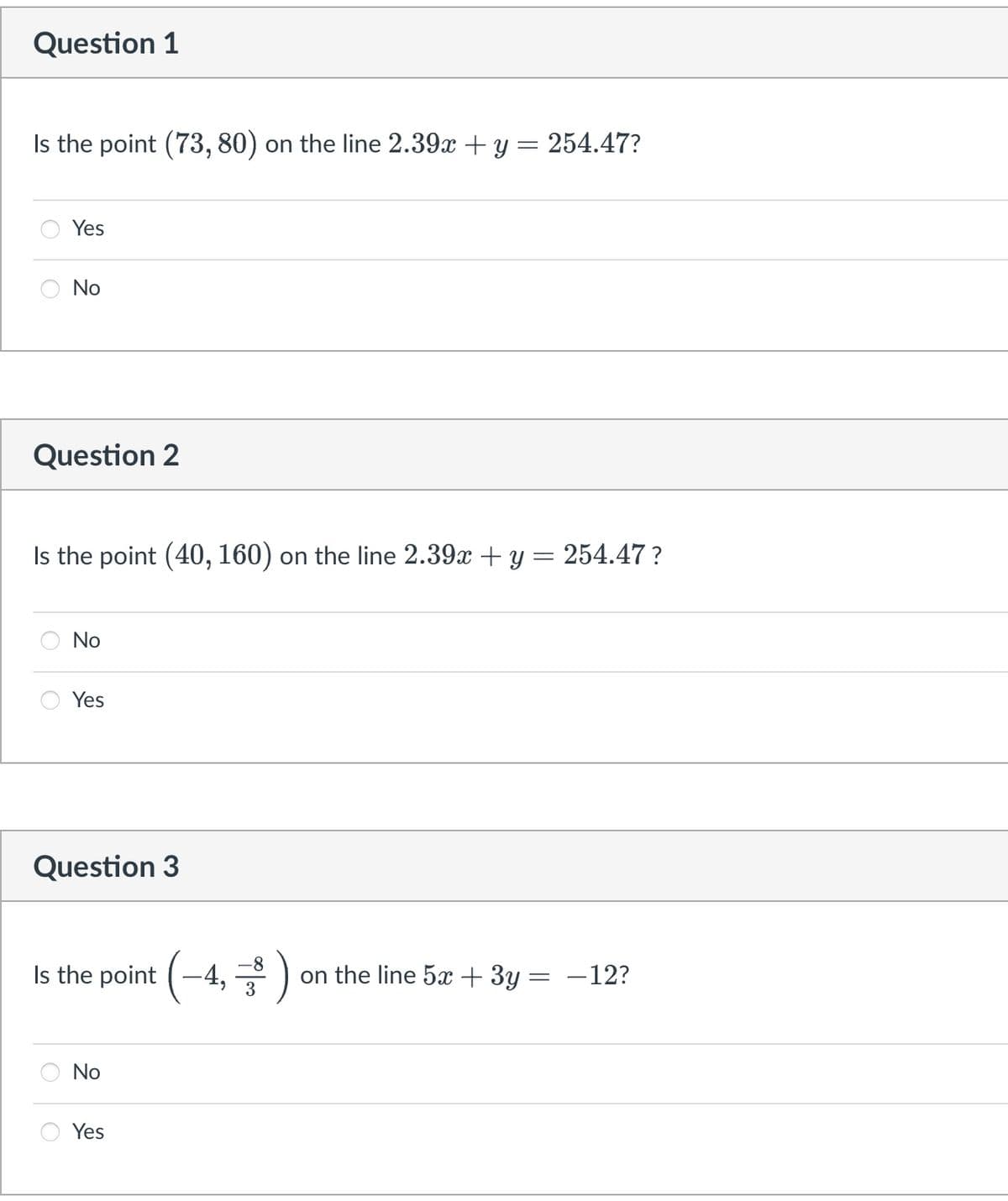 Question 1
Is the point (73, 80) on the line 2.39x + y = 254.47?
Yes
No
Question 2
Is the point (40, 160) on the line 2.39x + y = 254.47?
No
Yes
Question 3
-8
Is the point (-4, ) on the line 5x + 3y = -12?
No
Yes