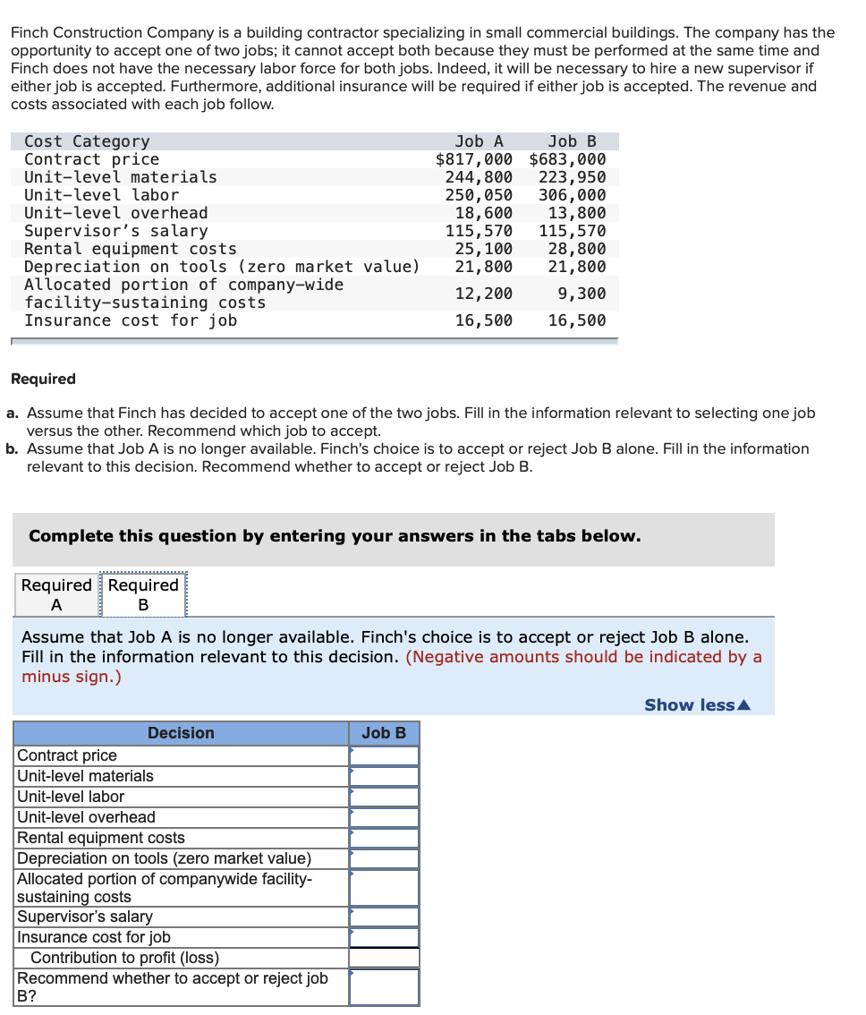 Finch Construction Company is a building contractor specializing in small commercial buildings. The company has the
opportunity to accept one of two jobs; it cannot accept both because they must be performed at the same time and
Finch does not have the necessary labor force for both jobs. Indeed, it will be necessary to hire a new supervisor if
either job is accepted. Furthermore, additional insurance will be required if either job is accepted. The revenue and
costs associated with each job follow.
Cost Category
Contract price
Unit-level materials.
Unit-level labor
Unit-level overhead
Supervisor's salary
Rental equipment costs
Depreciation on tools (zero market value)
Allocated portion of company-wide
facility-sustaining
Insurance cost for job
Required Required
A
B
costs
Required
a. Assume that Finch has decided to accept one of the two jobs. Fill in the information relevant to selecti
versus the other. Recommend which job to accept.
one job
b. Assume that Job A is no longer available. Finch's choice is to accept or reject Job B alone. Fill in the information
relevant to this decision. Recommend whether to accept or reject Job B.
Decision
Contract price
Unit-level materials
Unit-level labor
Unit-level overhead
Rental equipment costs
Complete this question by entering your answers in the tabs below.
Job A
$817,000
244,800
250,050
18,600
115,570
25, 100
21,800
12, 200
16,500
Depreciation on tools (zero market value)
Allocated portion of companywide facility-
sustaining costs
B?
Job B
$683,000
Assume that Job A is no longer available. Finch's choice is to accept or reject Job B alone.
Fill in the information relevant to this decision. (Negative amounts should be indicated by a
minus sign.)
Supervisor's salary
Insurance cost for job
Contribution to profit (loss)
Recommend whether to accept or reject job
223,950
306,000
13,800
115,570
28,800
21,800
9,300
16,500
Job B
Show less