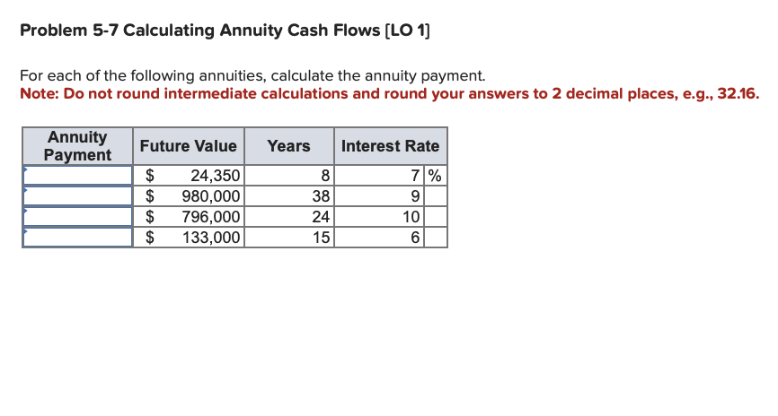 # Problem 5-7: Calculating Annuity Cash Flows

## Objective:
Calculate the annuity payment for each of the following annuities.

### Instructions:
1. **Intermediate Calculations**: Do not round during intermediate calculations.
2. **Final Answers**: Round your answers to two decimal places, e.g., 32.16.

### Given Data:
Below is the table representing the Future Value, Years, and Interest Rate for various annuities. Your task is to calculate the corresponding Annuity Payment.

| Annuity Payment | Future Value | Years | Interest Rate |
|-----------------|--------------|-------|---------------|
|                 | $24,350      | 8     | 7%            |
|                 | $980,000     | 38    | 9%            |
|                 | $796,000     | 24    | 10%           |
|                 | $133,000     | 15    | 6%            |

### Steps to Calculate Annuity Payment:
1. **Identify the given values**: Future Value (FV), Number of Years (n), and Interest Rate (r).
2. **Use the Future Value of Annuity formula**:
   
\[ FV = P \times \frac{(1+r)^n - 1}{r} \]

Solving for the Annuity Payment (P):

\[ P = \frac{FV \times r}{(1+r)^n - 1} \]

### Calculations:
Calculate the annuity payment for each row in the provided data table using the formula above.

### Example:

For the first row:

- **Future Value (FV)**: $24,350
- **Years (n)**: 8
- **Interest Rate (r)**: 7% = 0.07

\[ P = \frac{24350 \times 0.07}{(1 + 0.07)^8 - 1} \]

Continue this process for all provided values to determine the annuity payments.