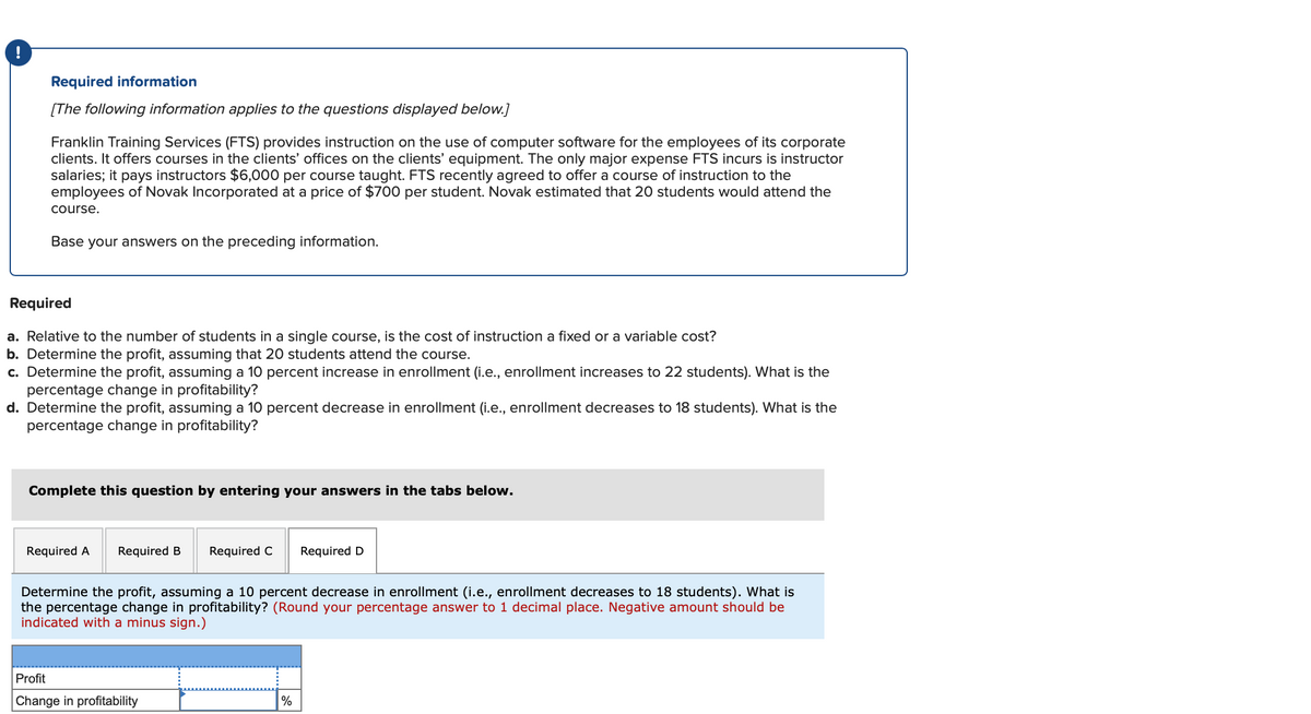 !
Required information
[The following information applies to the questions displayed below.]
Franklin Training Services (FTS) provides instruction on the use of computer software for the employees of its corporate
clients. It offers courses in the clients' offices on the clients' equipment. The only major expense FTS incurs is instructor
salaries; it pays instructors $6,000 per course taught. FTS recently agreed to offer a course of instruction to the
employees of Novak Incorporated at a price of $700 per student. Novak estimated that 20 students would attend the
course.
Base your answers on the preceding information.
Required
a. Relative to the number of students in a single course, is the cost of instruction a fixed or a variable cost?
b. Determine the profit, assuming that 20 students attend the course.
c. Determine the profit, assuming a 10 percent increase in enrollment (i.e., enrollment increases to 22 students). What is the
percentage change in profitability?
d. Determine the profit, assuming a 10 percent decrease in enrollment (i.e., enrollment decreases to 18 students). What is the
percentage change in profitability?
Complete this question by entering your answers in the tabs below.
Required A Required B Required C
Determine the profit, assuming a 10 percent decrease in enrollment (i.e., enrollment decreases to 18 students). What is
the percentage change in profitability? (Round your percentage answer to 1 decimal place. Negative amount should be
indicated with a minus sign.)
Profit
Change in profitability
%
Required D