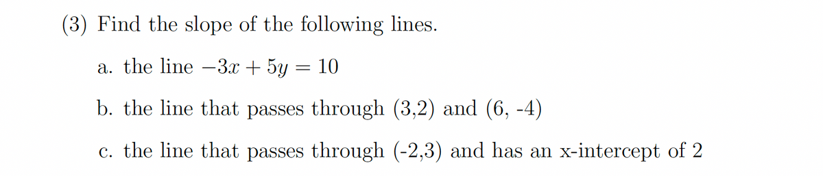 (3) Find the slope of the following lines.
a. the line 3x + 5y = 10
b. the line that passes through (3,2) and (6, -4)
c. the line that passes through (-2,3) and has an x-intercept of 2