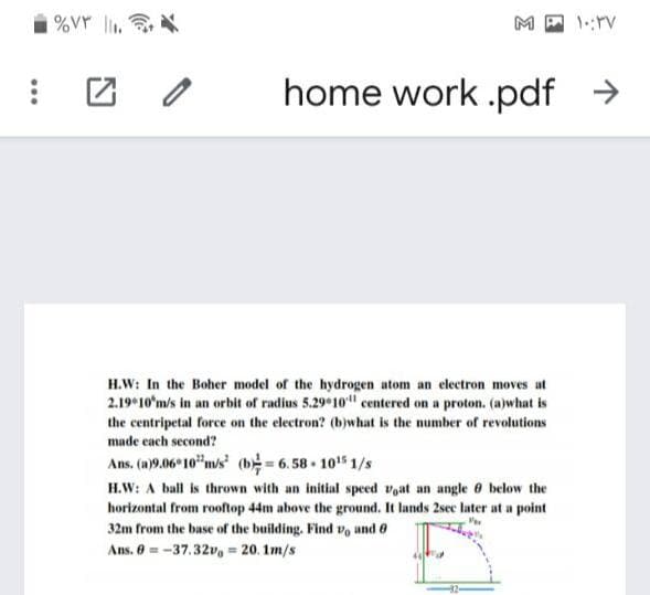 |%Vr l.
M
home work .pdf >
H.W: In the Boher model of the hydrogen atom an electron moves at
2.19 10'm/s in an orbit of radius 5.29 10" centered on a proton. (a)what is
the centripetal force on the electron? (b)what is the number of revolutions
made each second?
Ans. (a)9.06 10"m/s (b= 6.58 105 1/s
H.W: A ball is thrown with an initial speed voat an angle 0 below the
horizontal from rooftop 44m above the ground. It lands 2sec later at a point
32m from the base of the building. Find vo and 6
Ans. 0 = -37.32v, = 20. 1m/s
