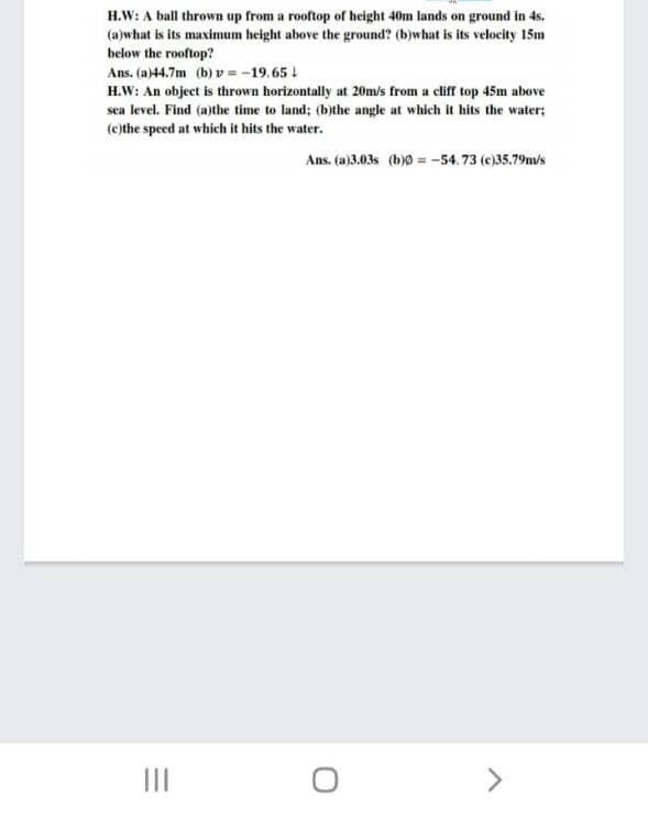 H.W: A ball thrown up from a rooftop of height 40m lands on ground in 4s.
(a)what is its maximum height above the ground? (b)what is its velocity 15m
below the rooftop?
Ans. (a)44.7m (b) v = -19.65 !
H.W: An object is thrown horizontally at 20m/s from a cliff top 45m above
sea level. Find (a)the time to land; (b)the angle at which it hits the water;
(c)the speed at which it hits the water.
Ans. (a)3.03s (b)0 = -54.73 (e)35.79m/s
II
