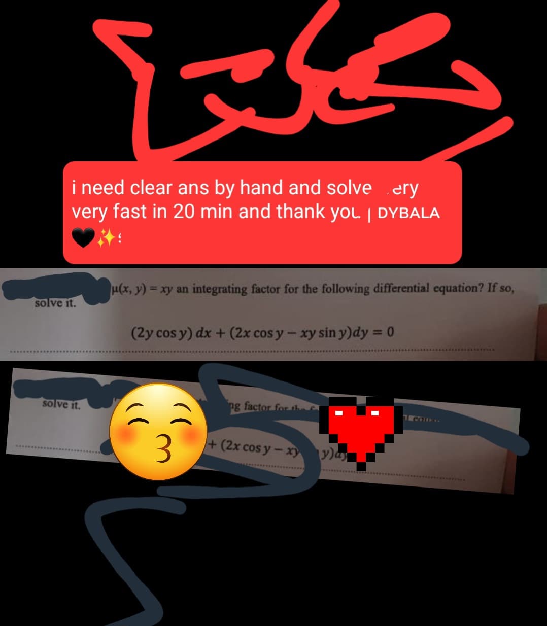 بكلتا
i need clear ans by hand and solve ery
very fast in 20 min and thank you. | DYBALA
solve it.
(x,y) = xy an integrating factor for the following differential equation? If so,
(2y cos y) dx + (2x cos y - xy sin y)dy = 0
solve it.
ng factor for the
1 Calon
3
+ (2x cos y-xyy)ay
S
