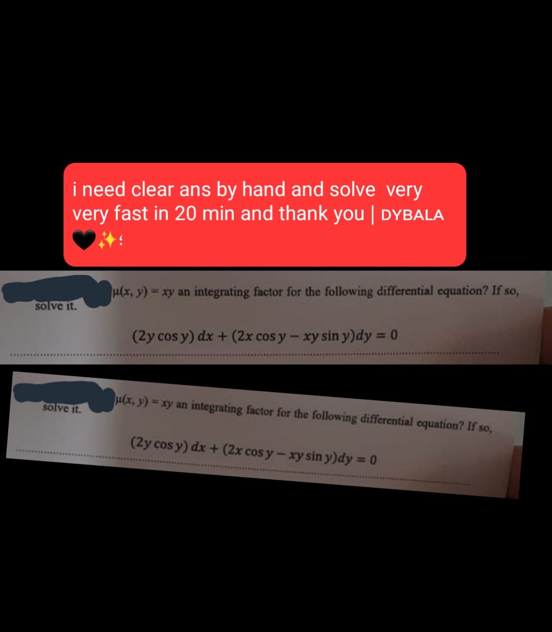 i need clear ans by hand and solve very
very fast in 20 min and thank you | DYBALA
solve it.
solve it.
μ(x, y) = xy an integrating factor for the following differential equation? If so,
(2y cos y) dx + (2x cos y - xy sin y)dy = 0
u(x, y)=xy an integrating factor for the following differential equation? If so,
(2y cos y) dx + (2x cos y - xy sin y)dy = 0