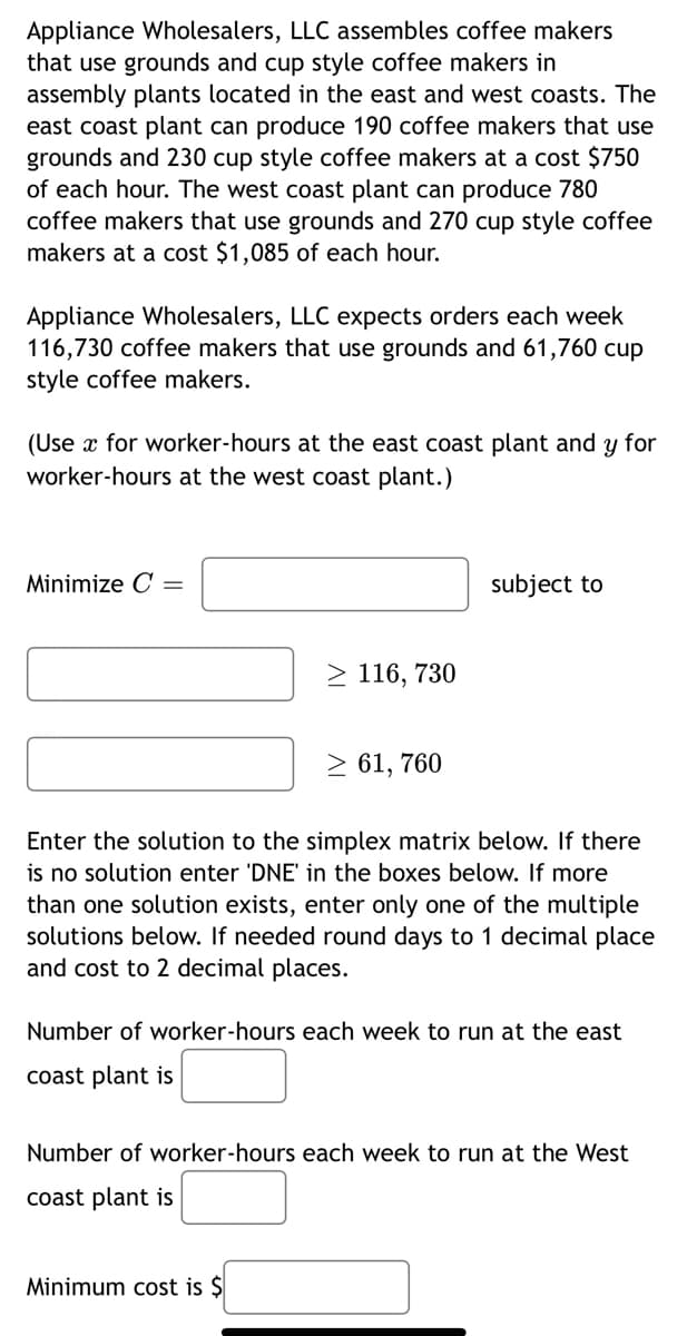 Appliance Wholesalers, LLC assembles coffee makers
that use grounds and cup style coffee makers in
assembly plants located in the east and west coasts. The
east coast plant can produce 190 coffee makers that use
grounds and 230 cup style coffee makers at a cost $750
of each hour. The west coast plant can produce 780
coffee makers that use grounds and 270 cup style coffee
makers at a cost $1,085 of each hour.
Appliance Wholesalers, LLC expects orders each week
116,730 coffee makers that use grounds and 61,760 cup
style coffee makers.
(Use x for worker-hours at the east coast plant and y for
worker-hours at the west coast plant.)
Minimize C =
≥ 116, 730
≥ 61, 760
subject to
Enter the solution to the simplex matrix below. If there
is no solution enter 'DNE' in the boxes below. If more
than one solution exists, enter only one of the multiple
solutions below. If needed round days to 1 decimal place
and cost to 2 decimal places.
Minimum cost is $
Number of worker-hours each week to run at the east
coast plant is
Number of worker-hours each week to run at the West
coast plant is