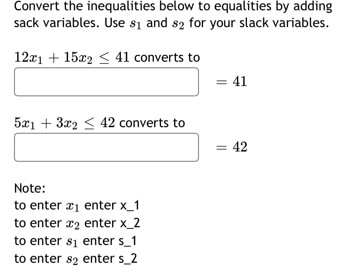 Convert the inequalities below to equalities by adding
sack variables. Use s₁ and s2 for your slack variables.
12x1 + 15x2 < 41 converts to
5x₁ + 3x2 ≤ 42 converts to
Note:
to enter x₁ enter x_1
to enter 2 enter x_2
to enter s₁ enter s_1
to enter s2 enter s_2
= 41
=
= 42