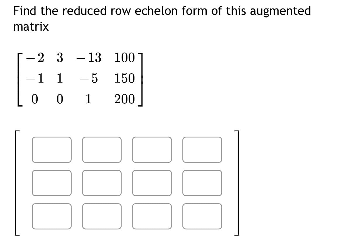 Find the reduced row echelon form of this augmented
matrix
23 - 13
100
-1 1 - 5
150
001 200
-