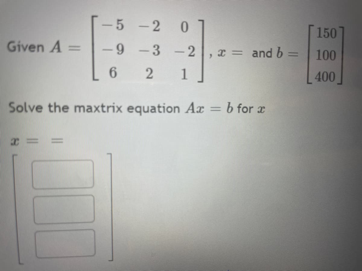 **Matrix Equation Problem**

Given:
\[ A = \begin{bmatrix} -5 & -2 & 0 \\ -9 & -3 & -2 \\ 6 & 2 & 1 \end{bmatrix} \]
\[ b = \begin{bmatrix} 150 \\ 100 \\ 400 \end{bmatrix} \]

We need to solve the matrix equation \( Ax = b \) for \( x \).

The solution vector \( x \) is represented as:
\[ x = \begin{bmatrix} \Box \\ \Box \\ \Box \end{bmatrix} \]

**Task:** Fill in the boxes with the solutions for the elements of vector \( x \).