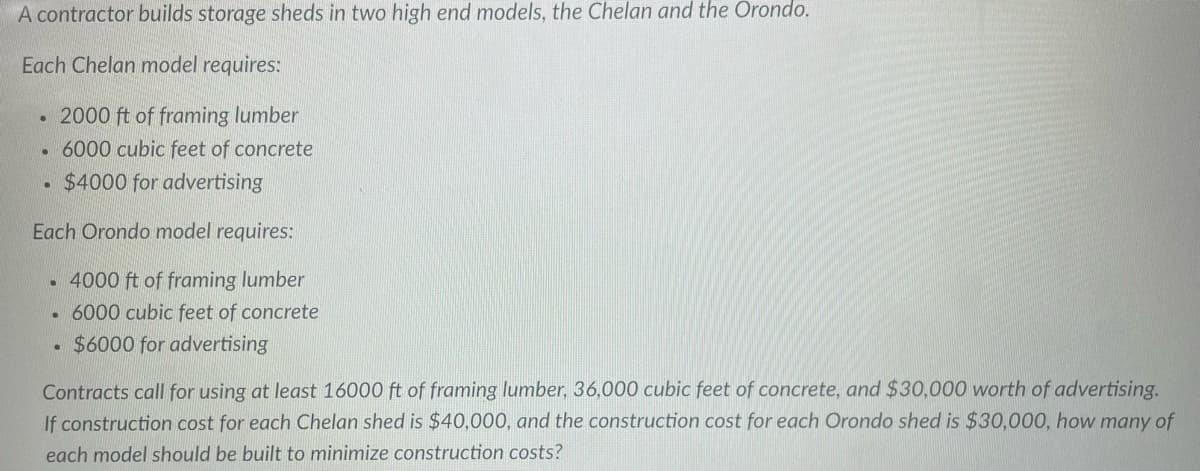 A contractor builds storage sheds in two high end models, the Chelan and the Orondo.
Each Chelan model requires:
2000 ft of framing lumber
6000 cubic feet of concrete
$4000 for advertising
Each Orondo model requires:
4000 ft of framing lumber
6000 cubic feet of concrete
$6000 for advertising
●
.
.
Contracts call for using at least 16000 ft of framing lumber, 36,000 cubic feet of concrete, and $30,000 worth of advertising.
If construction cost for each Chelan shed is $40,000, and the construction cost for each Orondo shed is $30,000, how many of
each model should be built to minimize construction costs?