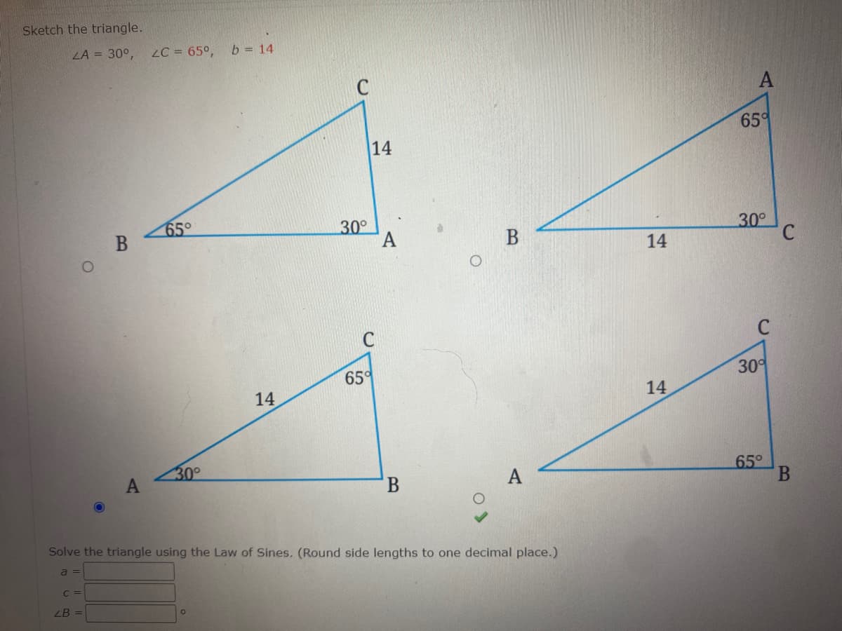 Sketch the triangle.
LA = 30°,
LC = 65°,
b = 14
C
A
65°
14
65°
30°
30°
B
14
65°
30
14
14
30°
65°
А
Solve the triangle using the Law of Sines. (Round side lengths to one decimal place.)
a =
C =
ZB =
