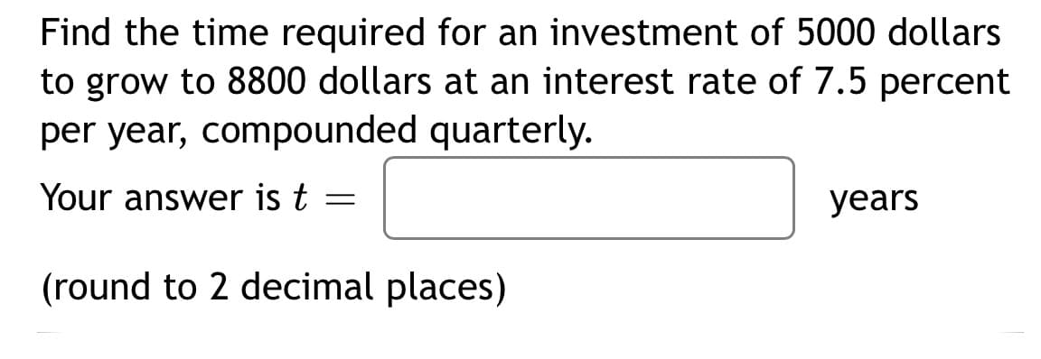 Find the time required for an investment of 5000 dollars
to grow to 8800 dollars at an interest rate of 7.5 percent
per year, compounded quarterly.
Your answer is t =
(round to 2 decimal places)
years