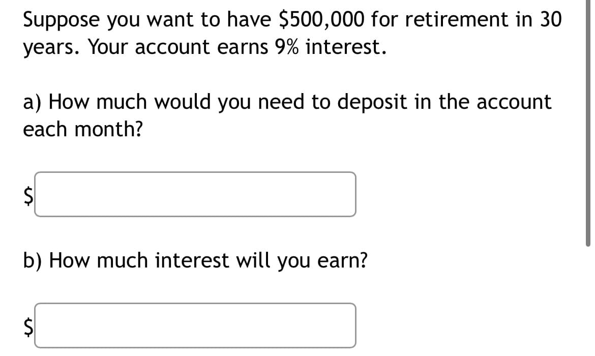 Suppose you want to have $500,000 for retirement in 30
years. Your account earns 9% interest.
a) How much would you need to deposit in the account
each month?
$
b) How much interest will you earn?
$