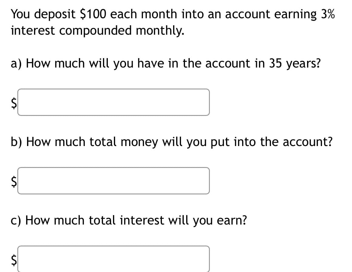 You deposit $100 each month into an account earning 3%
interest compounded monthly.
a) How much will you have in the account in 35 years?
S
b) How much total money will you put into the account?
S
c) How much total interest will you earn?
$