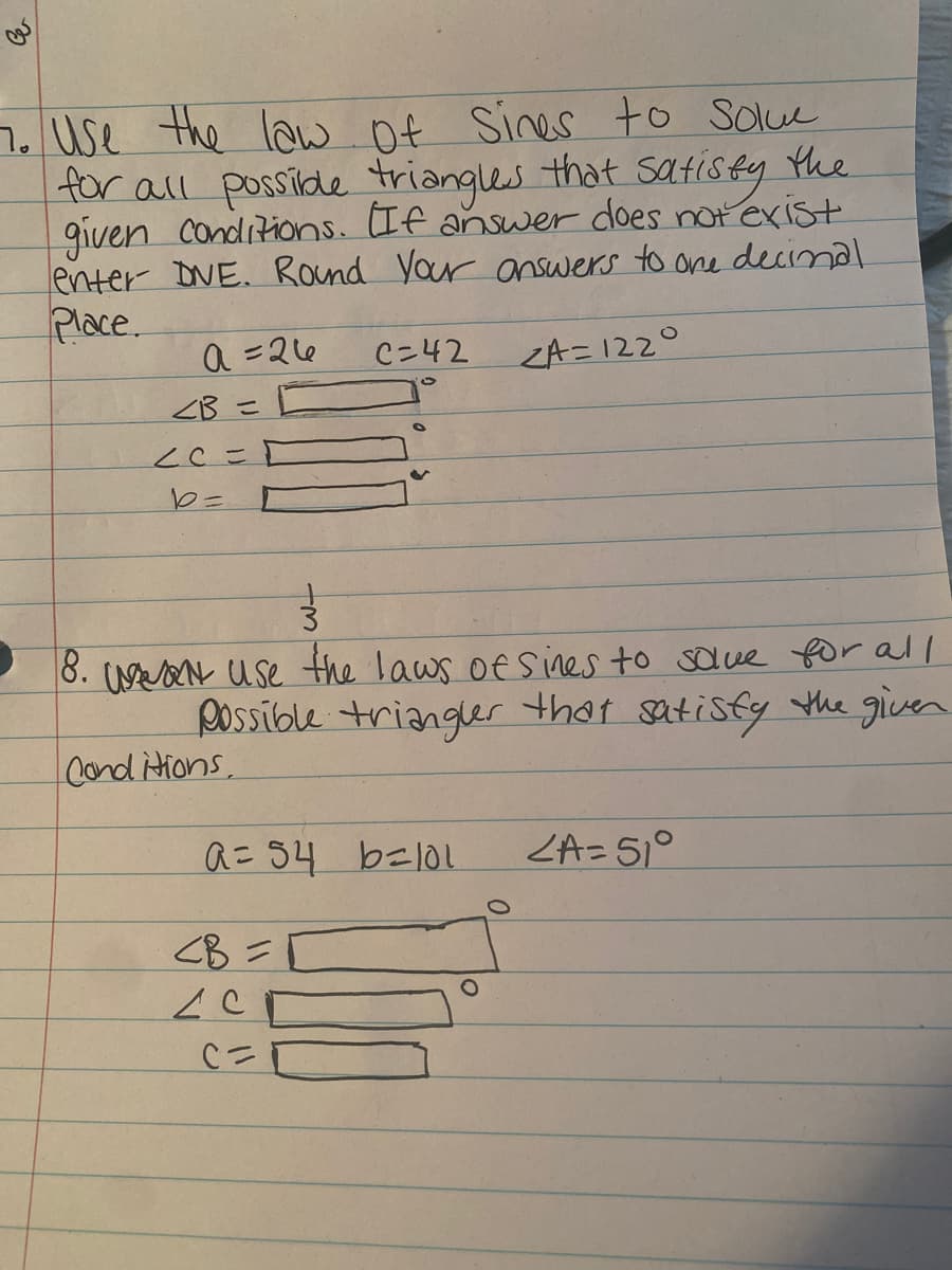 7. Use the law Of Sines to Solue
for all posside triangles
given Conditions. If answer does notexist
enter DNE. Round Your answers to one decinal
Place.
that sAtisty the
a =26
C=42
ZA=122°
ZB =
cCこ
8. UAN use the laws oEs ines to salve for all
Possible triangler that satisty the given
Cond itions,
a= 54 belol
ZA=51°
<B =[
Cニ
