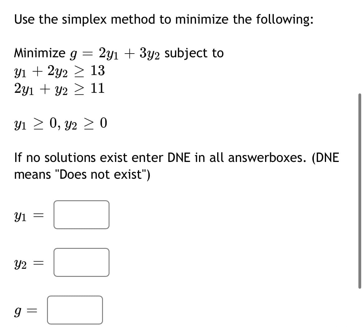 Use the simplex method to minimize the following:
2y1 + 3y2 subject to
Y1 + 2y2
13
2y1 + y2 ≥ 11
31 > 0, 2 > 0
If no solutions exist enter DNE in all answerboxes. (DNE
means "Does not exist")
Minimize g
Y1
=
Y2 =
9
||
=