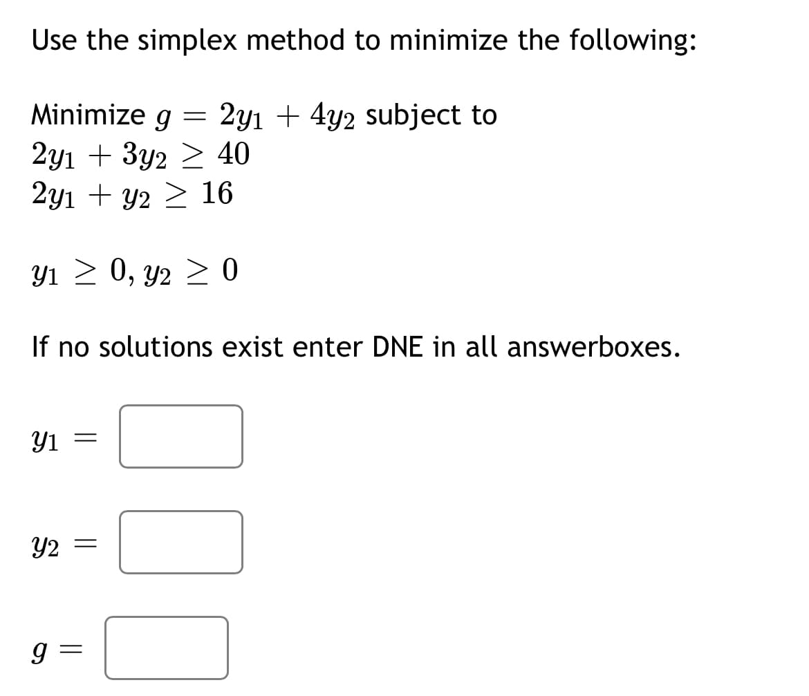 Use the simplex method to minimize the following:
=
2y1 + 4y2 subject to
Minimize g
2y1 + 3y2 ≥ 40
2y1 + y2
16
31 > 0, 2
If no solutions exist enter DNE in all answerboxes.
Y1 =
Y2
||
=
> 0
≥0
9 =