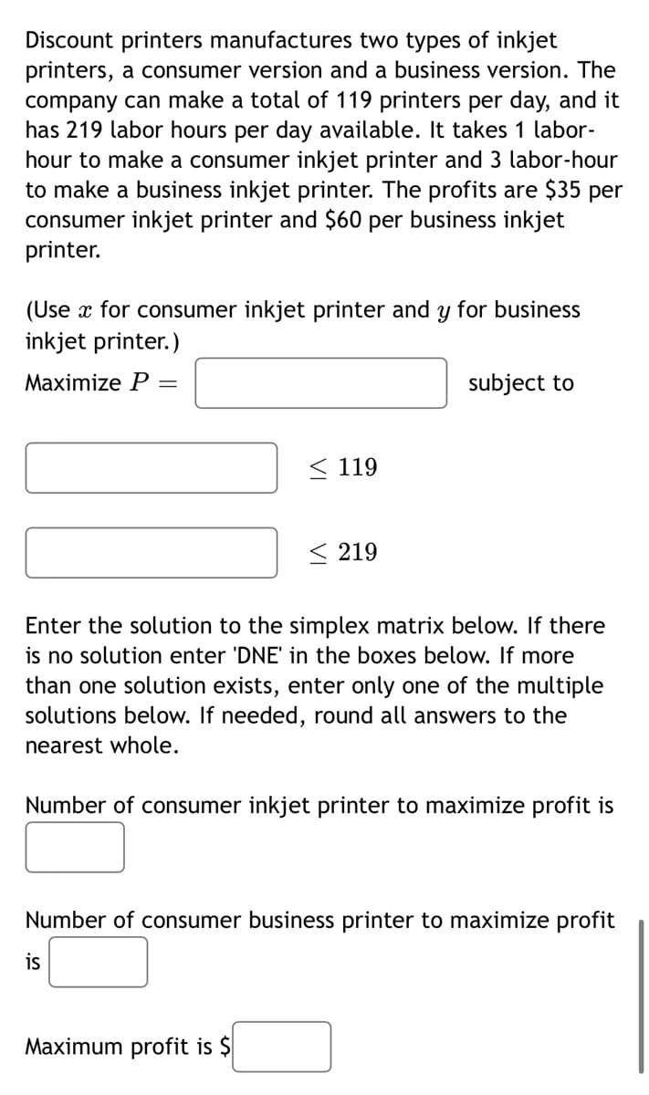 Discount printers manufactures two types of inkjet
printers, a consumer version and a business version. The
company can make a total of 119 printers per day, and it
has 219 labor hours per day available. It takes 1 labor-
hour to make a consumer inkjet printer and 3 labor-hour
to make a business inkjet printer. The profits are $35 per
consumer inkjet printer and $60 per business inkjet
printer.
(Use x for consumer inkjet printer and y for business
inkjet printer.)
Maximize P =
119
<219
subject to
Enter the solution to the simplex matrix below. If there
is no solution enter 'DNE' in the boxes below. If more
than one solution exists, enter only one of the multiple
solutions below. If needed, round all answers to the
nearest whole.
Maximum profit is $
Number of consumer inkjet printer to maximize profit is
Number of consumer business printer to maximize profit
is