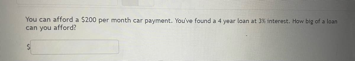 You can afford a $200 per month car payment. You've found a 4 year loan at 3% interest. How big of a loan
can you afford?