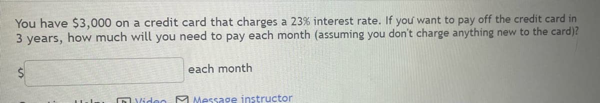 You have $3,000 on a credit card that charges a 23% interest rate. If you want to pay off the credit card in
3 years, how much will you need to pay each month (assuming you don't charge anything new to the card)?
each month
Video Message instructor