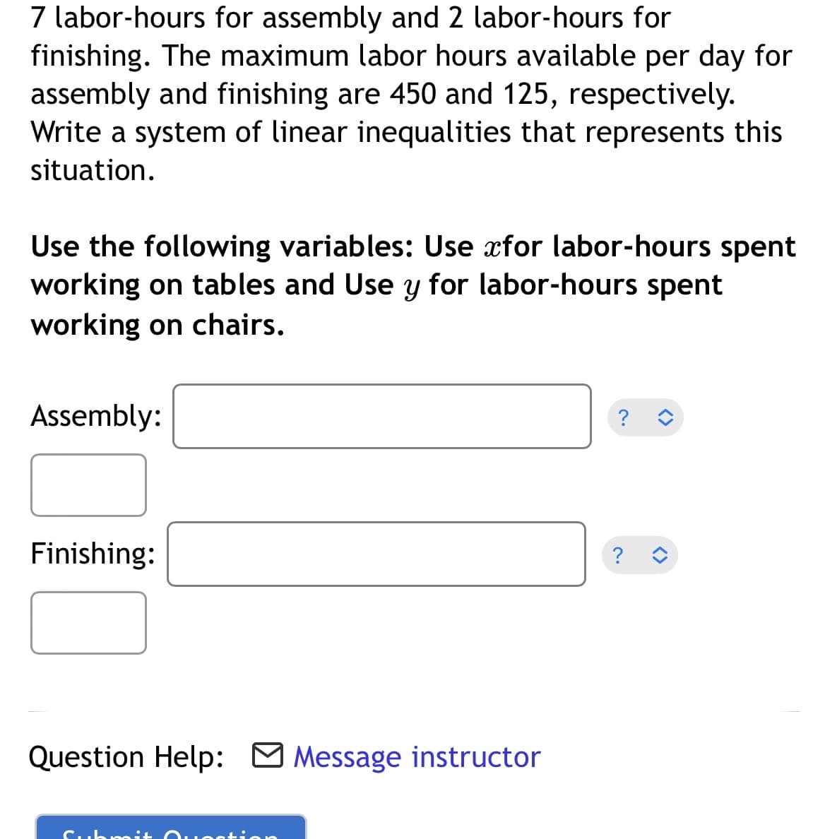 7 labor-hours for assembly and 2 labor-hours for
finishing. The maximum labor hours available per day for
assembly and finishing are 450 and 125, respectively.
Write a system of linear inequalities that represents this
situation.
Use the following variables: Use for labor-hours spent
working on tables and Use y for labor-hours spent
working on chairs.
Assembly:
Finishing:
Question Help: Message instructor
Submit
Josti