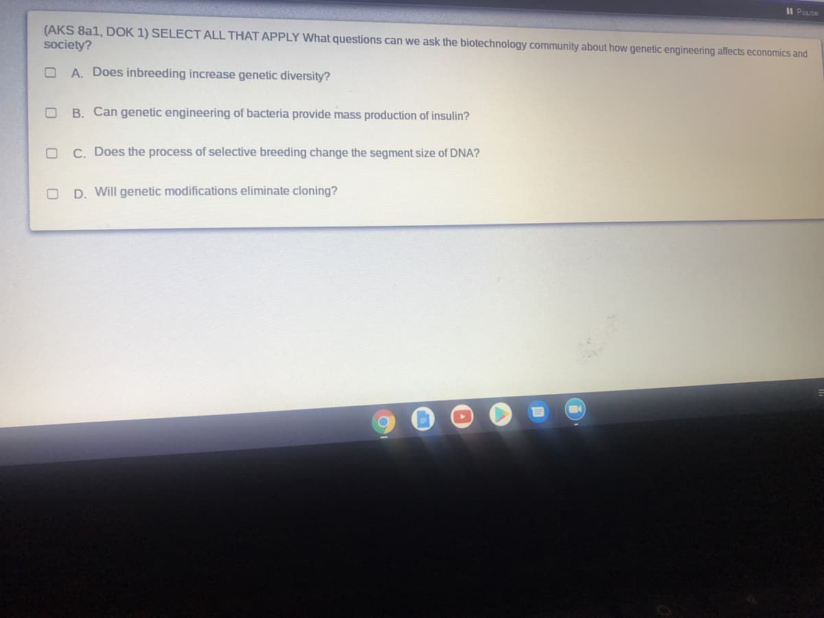 II Pause
(AKS 8a1, DOK 1) SELECT ALL THAT APPLY What questions can we ask the biotechnology community about how genetic engineering affects economics and
society?
A. Does inbreeding increase genetic diversity?
B. Can genetic engineering of bacteria provide mass production of insulin?
C. Does the process of selective breeding change the segment size of DNA?
D. Will genetic modifications eliminate cloning?
