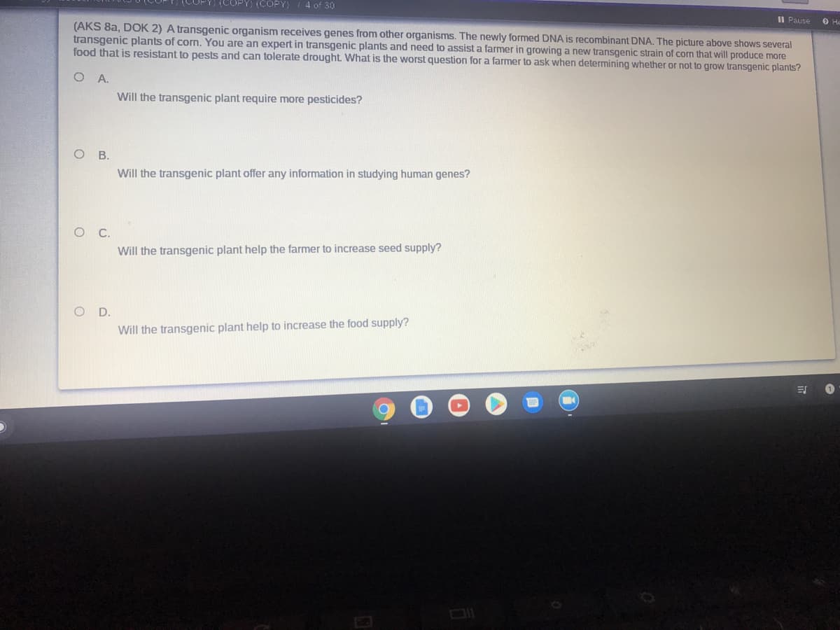 (COPY) (COPY)
4 of 30
Il Pause
(AKS 8a, DOK 2) A transgenic organism receives genes from other organisms. The newly formed DNA is recombinant DNA. The picture above shows several
transgenic plants of corn. You are an expert in transgenic plants and need to assist a farmer in growing a new transgenic strain of corn that will produce more
food that is resistant to pests and can tolerate drought. What is the worst question for a farmer to ask when determining whether or not to grow transgenic plants?
O He
Will the transgenic plant require more pesticides?
O .
Will the transgenic plant offer any information in studying human genes?
Will the transgenic plant help the farmer to increase seed supply?
OD.
Will the transgenic plant help to increase the food supply?

