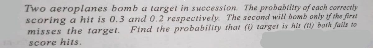 11
Two aeroplanes bomb a target in succession. The probability of each correctly
scoring a hit is 0.3 and 0.2 respectively. The second will bomb only if the first
misses the target. Find the probability that (i) target is hit (ii) both fails to
score hits.