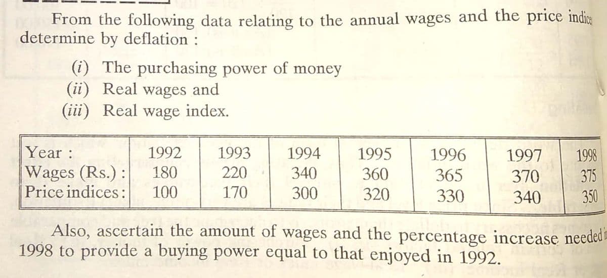 From the following data relating to the annual wages and the price indic
determine by deflation :
(i) The purchasing power of money
(ii) Real wages and
(iii) Real wage index.
Year:
1992
1993
1994
1995
1996
1997
1998
Wages (Rs.):
Price indices:
180
220
340
360
365
370
375
100
170
300
320
330
340
350
Also, ascertain the amount of wages and the percentage increase neededa
1998 to provide a buying power equal to that enjoyed in 1992.
