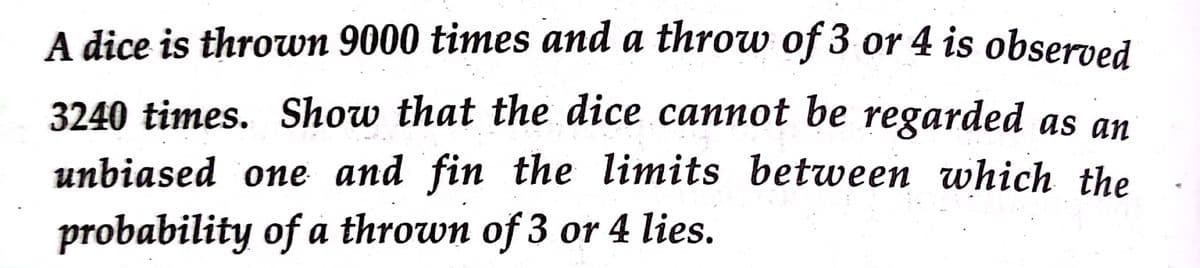 A dice is thrown 9000 times and a throw of 3 or 4 is observed
3240 times. Show that the dice cannot be regarded as an
unbiased one and fin the limits between which the
probability of a thrown of 3 or 4 lies.
