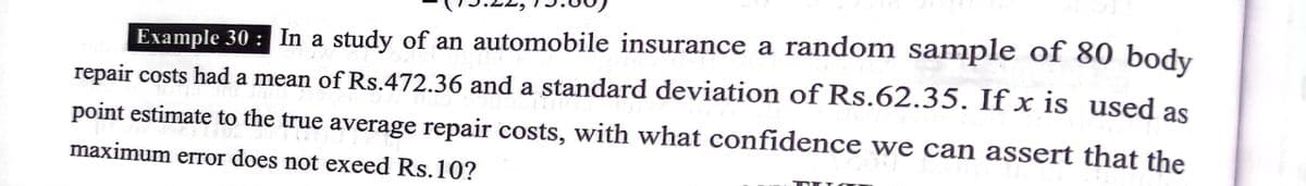 Example 30 : In a study of an automobile insurance a random sample of 80
repair costs had a mean of Rs.472.36 and a standard deviation of Rs.62.35. If x is used as
body
point estimate to the true average repair costs, with what confidence we can assert that the
maximum error does not exeed Rs.10?
