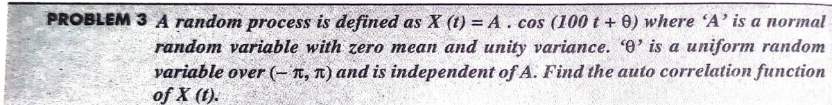 PROBLEM 3 A random process is defined as X (t) = A. cos (100 t + 0) where 'A' is a normal
random variable with zero mean and unity variance. 'e' is a uniform random
variable over (- T, T) and is independent of A. Find the auto correlation function
of X (1).
