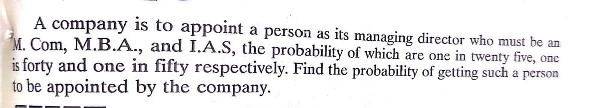 A company is to appoint a person as its managing director who must be an
M. Com, M.B.A., and I.A.S, the probability of which are one in twenty five, one
is forty and one in fifty respectively. Find the probability of getting such a person
to be appointed by the company.
