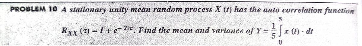 PROBLEM 10 A stationary unity mean random process X (1) has the auto correlation function
Rx (t) = 1 + ea,
21d
Find the mean and variance of Y ==x () - dt
