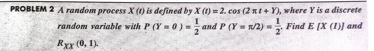 PROBLEM 2 A random process X (t) is defined by X (t) = 2. cos (2 nt + Y), where Y is a discrete
random variable with P (Y = 0) =, and P (Y = T/2) =
Find E [X (I)] and
2
RYY (0, 1).
