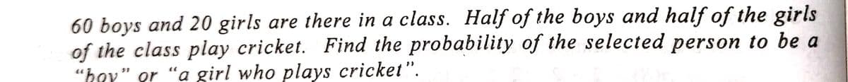 60 boys and 20 girls are there in a class. Half of the boys and half of the girls
of the class play cricket. Find the probability of the selected person to be a
"hoy" or "a girl who plays cricket".