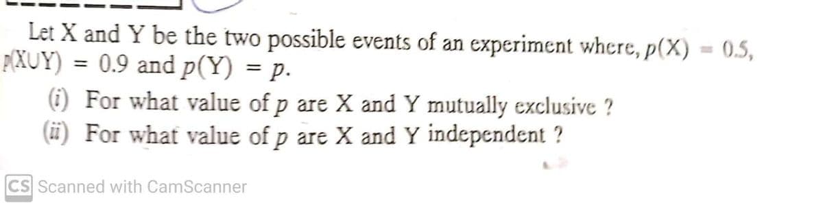 Let X and Y be the two possible events of an experiment where, p(X) = 0.5,
P(XUY) = 0.9 and p(Y) = p.
%3D
(i) For what value of p are X and Y mutually exclusive ?
(ii) For what value of p are X and Y independent ?
CS Scanned with CamScanner
