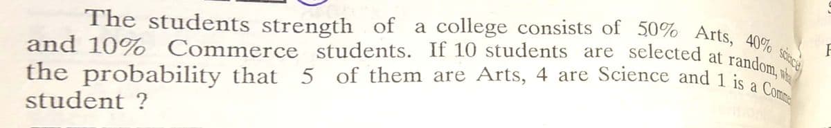 and 10% Commerce students. If 10 students are selected at random, wi
The students strength of a college consists of 50% Arts, 40% sece
and 10% Commerce
the probability that 5 of them are Arts, 4 are Science and 1 is a
student ?
