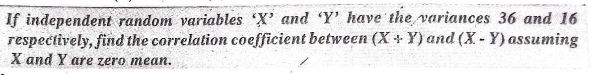 If independent random variables 'X' and 'Y' have the variances 36 and 16
respectively, find the correlation coefficient between (X + Y) and (X- Y) assuming
X and Y are zero mean.
